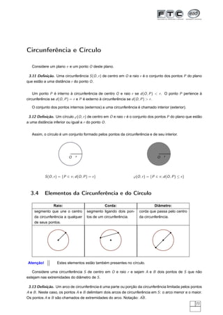 Circunferência e Círculo

   Considere um plano π e um ponto O deste plano.

 3.11 Deﬁnição. Uma circunferência S (O , r ) de centro em O e raio r é o conjunto dos pontos P do plano
que estão a uma distância r do ponto O .


    Um ponto P é interno à circunferência de centro O e raio r se d (O , P ) < r . O ponto P pertence à
circunferência se d (O , P ) = r e P é externo à circunferência se d (O , P ) > r .

   O conjunto dos pontos internos (externos) a uma circunferência é chamado interior (exterior).

 3.12 Deﬁnição. Um círculo ϕ(O , r ) de centro em O e raio r é o conjunto dos pontos P do plano que estão
a uma distância inferior ou igual a r do ponto O .


   Assim, o círculo é um conjunto formado pelos pontos da circunferência e de seu interior.




                            O    r                                                O    r




           S (O , r ) = {P ∈ π; d (O , P ) = r }                  ϕ(O , r ) = {P ∈ π; d (O , P ) ≤ r }



  3.4      Elementos da Circunferência e do Círculo

                 Raio:                             Corda:                       Diâmetro:
    segmento que une o centro            segmento ligando dois pon-   corda que passa pelo centro
    da circunferência a qualquer         tos de um circunferência.    da circunferência.
    de seus pontos.




Atenção!           Estes elementos estão também presentes no círculo.

   Considere uma circunferência S de centro em O e raio r e sejam A e B dois pontos de S que não
estejam nas extremidades do diâmetro de S .

 3.13 Deﬁnição. Um arco de circunferência é uma parte ou porção da circunferência limitada pelos pontos
A e B . Neste caso, os pontos A e B delimitam dois arcos de circunferência em S : o arco menor e o maior.
Os pontos A e B são chamados de extremidades do arco. Notação: AB .  ˆ
                                                                                                         77
 