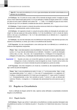 FUNDAMENTOS DE GEOMETRIA



         Nota 16. Uma semi-circunferência é um arco cujas extremidades são também extremidades de um
        diâmetro da circunferência.

                                                  ˆ
  3.14 Deﬁnição. Se O é centro do círculo, então AOB é chamado de ângulo central. A medida em graus
                                                                                         ˆ
 do arco menor determinado pelos pontos A e B é por deﬁnição a medida do ângulo central AOB . A medida
 em graus do arco maior é deﬁnida como sendo 360◦ − a◦ , onde a◦ é a medida em graus do arco menor.
 No caso em que AB é um diâmetro a medida dos dois arcos é, claramente, 180◦ .

  3.15 Deﬁnição. O setor circular é o conjunto dos pontos comuns ao interior de um ângulo e de um círculo
 que possuem, respectivamente, centro e vértice comuns.

  3.16 Deﬁnição. Um segmento circular é o conjunto de pontos obtidos da interseção do semi-plano com
 origem na reta que passa por dois pontos distintos A e B da circunferência S com o círculo de mesmo
 centro e raio que a circunferência S . Se A e B são extremidades de um diâmetro de S , o segmento é
 chamado semi-círculo.

  3.17 Deﬁnição. Se uma reta intercepta uma circunferência em dois pontos, então diremos que ela é uma
 secante à circunferência, ou ainda, que a reta e a circunferência são secantes.

   3.18 Proposição. Um raio é perpendicular a uma corda (que não é um diâmetro) se, e somente se, a
 divide em dois segmentos congruentes.

        Prova: Seja s uma reta secante a uma circunferência S de centro O e raio r , passando pelos
        pontos A e B que não são extremidades de um diâmetro. Considere I o ponto de interseção
        entre a reta s e o raio r . Se o raio r de S é perpendicular à s , O triângulo OI A é congruente ao
        triângulo OI B (caso LAAO ). A implicação não demonstrada ﬁca como exercício para o leitor. 2

Importante!           Quando uma reta e um círculo têm apenas um ponto em comum, dizemos que a reta
                  tangencia o círculo e chamamos a reta de tangente ao círculo. O ponto comum entre uma
                  tangente e um círculo é chamado de ponto de tangência ou ponto de contato.

   3.19 Proposição. Uma reta é tangente a um círculo se, e somente se, ela é perpendicular ao raio que
 liga o centro ao ponto de tangência.

        Prova: Seja S uma circunferência de centro O e raio r e T um de seus pontos. Seja t a reta
        que passa pelos pontos T e E , onde E ∈ S . Se o raio OT é perpendicular a t e o segmento OE
        é oblíquo, a medida de segmento OE é maior que a do segmento OT . Logo o ponto E é exterior
        a S . Conseqüentemente, a reta t tem somente um ponto T comum a S , pois, os demais são
        externos. Portanto, t é tangente a S . A implicação não demonstrada ﬁca como exercício para o
        leitor.                                                                                    2



   3.5         Ângulos na Circunferência

    Como a deﬁnição de ângulo central foi vista, vejamos outras deﬁnições e propriedades envolvendo
 ângulos e circunferências.



       3.5.1    Ângulo Inscrito

  3.20 Deﬁnição. Ângulo cujo vértice V está sobre a circunferência e os lados secantes interceptam esta
 circunferência em pontos A e B distintos do ponto V . Os pontos A e B determinam dois arcos. O arco que
  78
 