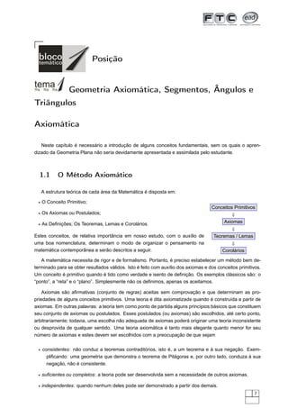 Posição


                Geometria Axiomática, Segmentos, Ângulos e
Triângulos

Axiomática

   Neste capítulo é necessário a introdução de alguns conceitos fundamentais, sem os quais o apren-
dizado da Geometria Plana não seria devidamente apresentada e assimilada pelo estudante.



  1.1      O Método Axiomático

   A estrutura teórica de cada área da Matemática é disposta em:

 ⋆ O Conceito Primitivo;
                                                                                    Conceitos Primitivos
 ⋆ Os Axiomas ou Postulados;                                                                 ⇓
 ⋆ As Deﬁnições; Os Teoremas, Lemas e Corolários.                                       Axiomas
                                                                                             ⇓
Estes conceitos, de relativa importância em nosso estudo, com o auxílio de           Teoremas / Lemas
uma boa nomenclatura, determinam o modo de organizar o pensamento na                        ⇓
matemática contemporânea e serão descritos a seguir.                                     Corolários

   A matemática necessita de rigor e de formalismo. Portanto, é preciso estabelecer um método bem de-
terminado para se obter resultados válidos. Isto é feito com auxílio dos axiomas e dos conceitos primitivos.
Um conceito é primitivo quando é tido como verdade e isento de deﬁnição. Os exemplos clássicos são: o
“ponto”, a “reta” e o “plano”. Simplesmente não os deﬁnimos, apenas os aceitamos.

    Axiomas são aﬁrmativas (conjunto de regras) aceitas sem comprovação e que determinam as pro-
priedades de alguns conceitos primitivos. Uma teoria é dita axiomatizada quando é construída a partir de
axiomas. Em outras palavras: a teoria tem como ponto de partida alguns princípios básicos que constituem
seu conjunto de axiomas ou postulados. Esses postulados (ou axiomas) são escolhidos, até certo ponto,
arbitrariamente; todavia, uma escolha não adequada de axiomas poderá originar uma teoria inconsistente
ou desprovida de qualquer sentido. Uma teoria axiomática é tanto mais elegante quanto menor for seu
número de axiomas e estes devem ser escolhidos com a preocupação de que sejam

 ⋆ consistentes: não conduz a teoremas contraditórios, isto é, a um teorema e à sua negação. Exem-
     pliﬁcando: uma geometria que demonstra o teorema de Pitágoras e, por outro lado, conduza à sua
     negação, não é consistente.

 ⋆ suﬁcientes ou completos: a teoria pode ser desenvolvida sem a necessidade de outros axiomas.

 ⋆ independentes: quando nenhum deles pode ser demonstrado a partir dos demais.
                                                                                                         7
 