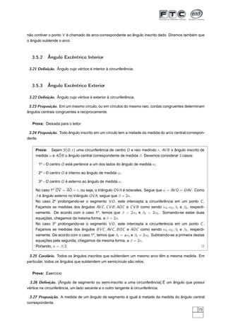 não contiver o ponto V é chamado de arco correspondente ao ângulo inscrito dado. Diremos também que
o ângulo subtende o arco.



  3.5.2     Ângulo Excêntrico Interior

 3.21 Deﬁnição. Ângulo cujo vértice é interior à circunferência.



  3.5.3     Ângulo Excêntrico Exterior

 3.22 Deﬁnição. Ângulo cujo vértice é exterior à circunferência.

 3.23 Proposição. Em um mesmo círculo, ou em círculos do mesmo raio, cordas congruentes determinam
ângulos centrais congruentes e reciprocamente.


   Prova: Deixada para o leitor

 3.24 Proposição. Todo ângulo inscrito em um círculo tem a metade da medida do arco central correspon-
dente.


    Prova: Sejam S (O , r ) uma circunferência de centro O e raio medindo r , AV B o ângulo inscrito de
                ˆ
    medida α e AOB o ângulo central correspondente de medida β. Devemos considerar 3 casos:

      1o - O centro O está pertence a um dos lados do ângulo de medida α;

      2o - O centro O é interno ao ângulo de medida α;

      3o - O centro O é externo ao ângulo de medida α.

    No caso 1o OV = AO = r , ou seja, o triângulo OVA é isósceles. Segue que α = AV O = OAV . Como
    β é ângulo externo no triângulo OVA, segue que β = 2α.
    No caso 2o prolongando-se o segmento V O , este intercepta a circunferência em um ponto C .
    Façamos as medidas dos ângulos AV C , C V B , AOC e C V B como sendo α1 , α2 , β1 e β2 , respecti-
    vamente. De acordo com o caso 1o , temos que β = 2α1 e β2 = 2α2 . Somando-se estas duas
    equações, chegamos da mesma forma, a β = 2α.
    No caso 3o prolongando-se o segmento V O , este intercepta a circunferência em um ponto C .
    Façamos as medidas dos ângulos BV C , AV C , BOC e AOC como sendo α1 , α2 , β1 e β2 , respecti-
    vamente. De acordo com o caso 1o , temos que β1 = aα1 e β2 = 2α2 . Subtraindo-se a primeira destas
    equações pela segunda, chegamos da mesma forma, a β = 2α.
    Portando, α = β/2.                                                                               2

 3.25 Corolário. Todos os ângulos inscritos que subtendem um mesmo arco têm a mesma medida. Em
particular, todos os ângulos que subtendem um semicírculo são retos.


   Prova: Exercício

 3.26 Deﬁnição. [Ângulo de segmento ou semi-inscrito a uma circunferência] É um ângulo que possui
vértice na circunferência, um lado secante e o outro tangente à circunferência.

 3.27 Proposição. A medida de um ângulo de segmento é igual à metade da medida do ângulo central
correspondente.
                                                                                                   79
 