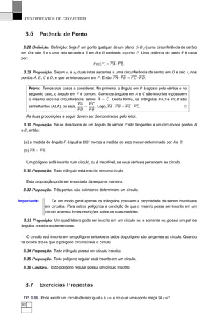 FUNDAMENTOS DE GEOMETRIA



   3.6        Potência de Ponto

  3.28 Deﬁnição. Deﬁnição: Seja P um ponto qualquer de um plano, S (O , r ) uma circunferência de centro
 em O e raio R e s uma reta secante a S em A e B contendo o ponto P . Uma potência do ponto P é dada
 por:
                                          Pot (P ) = PA · PB .

  3.29 Proposição. Sejam s1 e s2 duas retas secantes a uma circunferência de centro em O e raio r , nos
 pontos A, B , C e D , e que se interceptam em P . Então PA · PB = PC · PD .

        Prova: Temos dois casos a considerar. No primeiro, o ângulo em P é oposto pelo vértice e no
        segundo caso, o ângulo em P é comum. Como os ângulos em A e C são inscritos e possuem
                                               ˆ    ˆ
        o mesmo arco na circunferência, temos A = C . Desta forma, os triângulos PAD e PC B são
                                    PA    PC
        semelhantes (ALA), ou seja,    =     . Logo, PA · PB = PC · PD .                          2
                                    PD    PB
       As duas proposições a seguir devem ser demonstradas pelo leitor.

  3.30 Proposição. Se os dois lados de um ângulo de vértice P são tangentes a um círculo nos pontos A
 e B , então:

                          ˆ
   (a) a medida do ângulo P é igual a 180◦ menos a medida do arco menor determinado por A e B ;

   (b) PA = PB .


       Um polígono está inscrito num círculo, ou é inscritível, se seus vértices pertencem ao círculo.

  3.31 Proposição. Todo triângulo está inscrito em um círculo.

       Esta proposição pode ser enunciada da seguinte maneira:

  3.32 Proposição. Três pontos não-colineares determinam um círculo.

Importante!           De um modo geral apenas os triângulos possuem a propriedade de serem inscritíveis
                  em círculos. Para outros polígonos a condição de que o mesmo possa ser inscrito em um
                  círculo acarreta fortes restrições sobre as suas medidas.

  3.33 Proposição. Um quadrilátero pode ser inscrito em um círculo se, e somente se, possui um par de
 ângulos opostos suplementares.

     O círculo está inscrito em um polígono se todos os lados do polígono são tangentes ao círculo. Quando
 tal ocorre diz-se que o polígono circunscreve o círculo.

  3.34 Proposição. Todo triângulo possui um círculo inscrito.

  3.35 Proposição. Todo polígono regular está inscrito em um círculo.

  3.36 Corolário. Todo polígono regular possui um círculo inscrito.



   3.7        Exercícios Propostos

  EP 3.86. Pode existir um círculo de raio igual a 6 cm e no qual uma corda meça 14 cm?
  80
 