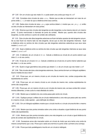 EP 3.87. Em um círculo cujo raio mede 30 cm pode existir uma corda que meça 45 cm?

 EP 3.88. Considere dois círculos de raios r1 e r2 . Mostre que se eles se intersectam em mais de um
ponto então r1 + r2 é maior do que a distância entre seus centros.

 EP 3.89. Dados dois círculos de raios r1 e r2 cujos centros distam d , mostre que, se r1 e r2 > d , então
os dois círculos se intersectam em dois pontos.

  EP 3.90. Diremos que dois círculos são tangentes se são tangentes a uma mesma reta em um mesmo
ponto. O ponto mencionado é chamado de ponto de contato. Mostre que, quando dois círculos são
tangentes, os dois centros e o ponto de contato são colineares.

 EP 3.91. Dois círculos são ditos tangentes exteriores se ﬁcam de lados opostos da reta tangente comum.
Se os dois ﬁcam do mesmo lado da reta tangente, diz-se que os dois são tangentes interiores. Qual
a distância entre os centros de dois círculos que são tangentes exteriores sabendo-se que seus raios
medem 2 cm e 5 cm?

 EP 3.92. Qual a distância entre os centros de dois círculos que são tangentes interiores se seus raios
medem 2 cm e 3 cm?

  EP 3.93. O diâmetro de um círculo é 12 cm. Calcule a distância ao círculo de um ponto exterior que
dista 15 cm do seu centro.

 EP 3.94. O raio de um círculo é 10 cm. Calcule a distância ao círculo de um ponto interior sabendo que
ele dista 4 cm do seu centro.

 EP 3.95. Qual é o lugar geométrico dos pontos que distam 2 cm de um círculo cujo raio mede 5 cm?

 EP 3.96. Três círculos são dois a dois tangentes exteriores. Seus centros formam um triângulo eqüilátero.
Qual a medida de seus raios?

 EP 3.97. Prove que, em um mesmo círculo ou em círculos de mesmo raio, cordas congruentes são
eqüidistantes do centro.

 EP 3.98. Prove que, em um mesmo círculo ou em círculos de mesmo raio, cordas eqüidistantes do
centro são congruentes.

 EP 3.99. Prove que, em um mesmo círculo ou em círculos de mesmo raio, se duas cordas têm compri-
mentos diferentes, a mais curta é a mais afastada do centro.

 EP 3.100. Mostre que a mediatriz de uma corda passa pelo centro do círculo.

 EP 3.101. Explique porque o reﬂexo de um círculo relativamente a uma reta que passa pelo seu centro
é o mesmo círculo. (vide capítulo ...para deﬁnição de reﬂexo)

 EP 3.102. Em um triângulo eqüilátero mostre que o círculo inscrito e o círculo circunscrito têm o mesmo
centro.

 EP 3.103. Mostre que dois pontos tomados sobre uma corda e situados a igual distância de seu ponto
médio são eqüidistantes.

 EP 3.104. Mostre que dois pontos tomados sobre uma reta tangente a um círculo a igual distância do
ponto de contato são eqüidistantes do círculo.

 EP 3.105. Sucessivos arcos são marcados sobre um círculo de modo que arco tenha uma corda de
mesmo comprimento que o raio. Prove que o sexto arco termina no ponto onde o primeiro arco começa.

 EP 3.106. Prove que todo paralelogramo inscrito em um círculo é retângulo.
                                                                                                      81
 
