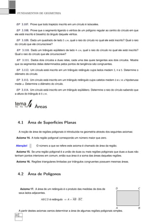 FUNDAMENTOS DE GEOMETRIA



 EP 3.107. Prove que todo trapézio inscrito em um círculo é isósceles.

 EP 3.108. Prove que o segmento ligando o vértice de um polígono regular ao centro do círculo em que
ele está inscrito é bissetriz do ângulo daquele vértice.

 EP 3.109. Dado um quadrado de lado 5 cm, qual o raio do círculo no qual ele está inscrito? Qual o raio
do círculo que ele circunscreve?

 EP 3.110. Dado um triângulo eqüilátero de lado 4 cm, qual o raio do círculo no qual ele está inscrito?
Qual o raio do círculo que ele circunscreve?

 EP 3.111. Dados dois círculos e duas retas, cada uma das quais tangentes aos dois círculos. Mostre
que os segmentos delas determinados pelos pontos de tangência são congruentes.

 EP 3.112. Um círculo está inscrito em um triângulo retângulo cujos lados medem 3, 4 e 5. Determine o
diâmetro do círculo.

 EP 3.113. Um círculo está inscrito em um triângulo retângulo cujos catetos medem b e c e a hipotenusa
mede a. Determine o diâmetro do círculo.

 EP 3.114. Um círculo está inscrito em um triângulo eqüilátero. Determine o raio do círculo sabendo que
a altura do triângulo é 6 cm.




                  Áreas


  4.1       Área de Superfícies Planas

     A noção de área de regiões poligonais é introduzida na geometria através dos seguintes axiomas:

 Axioma 14. A toda região poligonal corresponde um número maior que zero.

Atenção!           O número a que se refere este axioma é chamado de área da região.

 Axioma 15. Se uma região poligonal é a união de duas ou mais regiões poligonais que duas a duas não
tenham pontos interiores em comum, então sua área é a soma das áreas daquelas regiões.

 Axioma 16. Regiões triangulares limitadas por triângulos congruentes possuem mesmas áreas.



  4.2       Área de Polígonos


      Axioma 17. A área de um retângulo é o produto das medidas de dois de           D                 C
     seus lados adjacentes.

                       ABC D é retângulo ⇒ A = AB · BC .


                                                                                     A                 B
     A partir destes axiomas vamos determinar a área de algumas regiões poligonais simples.
82
 
