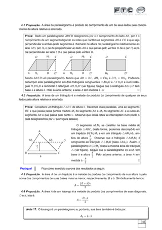 4.1 Proposição. A área do paralelogramo é produto do comprimento de um de seus lados pelo compri-
mento da altura relativa a este lado.

    Prova: Dado um paralelogramo ABC D designemos por b o comprimento do lado AB , por h o
    comprimento de um segmento ligando as retas que contém os segmentos AB e C D e que seja
    perpendicular a ambas (este segmento é chamado de altura do paralelogramo relativamente ao
    lado AB ), por H1 o pé da perpendicular ao lado AB e que passa pelo vértice D de e por H2 o pé
    da perpendicular ao lado C D e que passa pelo vértice B .
             D           H2        C            D          H2      C         D            C




        A    H1           B        D′       A   H1         B      D′         H1          D′
    Sendo ABC D um paralelogramo, temos que AD ≡ BC , AH1 ≡ C H2 e DH1 ≡ BH2 . Podemos
    decompor este paralelogramo em dois triângulos congruentes △AH1 D e △C H2 B e num retân-
    gulo H1 BH2 D e remontar o retângulo AH1 H2 D ′ (ver ﬁgura). Segue que o retângulo ABH2 D ′ tem
    base b e altura h. Pelo axioma anterior, a área A tem medida b · h.                           2
  4.2 Proposição. A área de um triângulo é a metade do produto do comprimento de qualquer de seus
lados pela altura relativa a este lado.

    Prova: Considere um triângulo △ABC de altura h. Tracemos duas paralelas, uma ao segmento
    BC e que passa pelos pontos médios M1 do segmento AB e M2 do segmento AC e a outra ao
    segmento AB e que passa pelo ponto C . Observe que estas retas se interceptam num ponto o
    qual designaremos por D (ver ﬁgura abaixo).

                                                     O segmento M1 M2 se constitui na base média do
                                                triângulo △ABC , desta forma, podemos decompô-lo em
                  A
                                                um trapézio BC M2 M1 e em um triângulo △AM1 M2 , am-
                                                               h
                                                bos de altura . Observe que o triângulo △AM1 M2 é
        M1                    M2            D                  2
                                                congruente ao triângulo △C M2 D (caso LAAO ). Assim, o
              h                                 paralelogramo BC DM1 possui a mesma área do triângulo
              2
                                                △ (ver ﬁgura). Segue que o paralelogramo BC DM1 tem
    B                                   C                        h
                                                base b e altura . Pelo axioma anterior, a área A tem
                  b                                              2
                                                           h
                                                medida b · .                                        2
                                                           2

Pratique!             Fica como exercício a prova dos resultados a seguir:

 4.3 Proposição. A área A de um trapézio é a metade do produto do comprimento de sua altura h pela
soma dos comprimentos de suas bases maior e menor, respectivamente, B e b . Simbolicamente temos:
                                                          (B + b )h
                                                     A=             .
                                                             2
 4.4 Proposição. A área A de um losango é a metade do produto dos comprimentos de suas diagonais,
D e d , isto é:
                                                D ·d
                                            A=       .
                                                 2

     Nota 17. O losango é um paralelogramo e, portanto, sua área também é dada por:

                                                          AL = b · h

                                                                                                         83
 