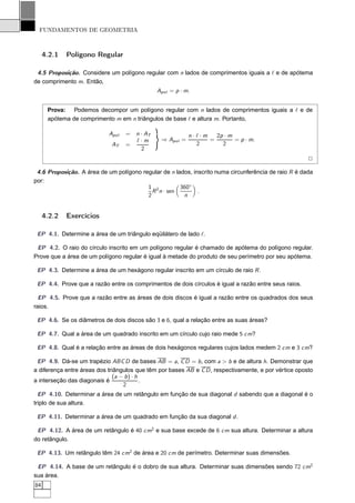FUNDAMENTOS DE GEOMETRIA



     4.2.1   Polígono Regular

 4.5 Proposição. Considere um polígono regular com n lados de comprimentos iguais a ℓ e de apótema
de comprimento m. Então,
                                                Apol = p · m.


      Prova: Podemos decompor um polígono regular com n lados de comprimentos iguais a ℓ e de
      apótema de comprimento m em n triângulos de base ℓ e altura m. Portanto,

                            Apol   =   n · AT               n·ℓ·m   2p · m
                                       ℓ·m       ⇒ Apol =         =        = p · m.
                             AT    =                          2       2
                                         2
                                                                                                       2

 4.6 Proposição. A área de um polígono regular de n lados, inscrito numa circunferência de raio R é dada
por:
                                         1 2          360◦
                                           R n · sen         .
                                         2             n


     4.2.2   Exercícios

 EP 4.1. Determine a área de um triângulo eqüilátero de lado ℓ.

 EP 4.2. O raio do círculo inscrito em um polígono regular é chamado de apótema do polígono regular.
Prove que a área de um polígono regular é igual à metade do produto de seu perímetro por seu apótema.

 EP 4.3. Determine a área de um hexágono regular inscrito em um círculo de raio R .

 EP 4.4. Prove que a razão entre os comprimentos de dois círculos é igual a razão entre seus raios.

  EP 4.5. Prove que a razão entre as áreas de dois discos é igual a razão entre os quadrados dos seus
raios.

 EP 4.6. Se os diâmetros de dois discos são 3 e 6, qual a relação entre as suas áreas?

 EP 4.7. Qual a área de um quadrado inscrito em um círculo cujo raio mede 5 cm?

 EP 4.8. Qual é a relação entre as áreas de dois hexágonos regulares cujos lados medem 2 cm e 3 cm?

 EP 4.9. Dá-se um trapézio ABC D de bases AB = a, C D = b , com a > b e de altura h. Demonstrar que
a diferença entre áreas dos triângulos que têm por bases AB e C D , respectivamente, e por vértice oposto
                              (a − b ) · h
a interseção das diagonais é               .
                                  2
  EP 4.10. Determinar a área de um retângulo em função de sua diagonal d sabendo que a diagonal é o
triplo de sua altura.

 EP 4.11. Determinar a área de um quadrado em função da sua diagonal d .

 EP 4.12. A área de um retângulo é 40 cm2 e sua base excede de 6 cm sua altura. Determinar a altura
do retângulo.

 EP 4.13. Um retângulo têm 24 cm2 de área e 20 cm de perímetro. Determinar suas dimensões.

 EP 4.14. A base de um retângulo é o dobro de sua altura. Determinar suas dimensões sendo 72 cm2
sua área.
84
 