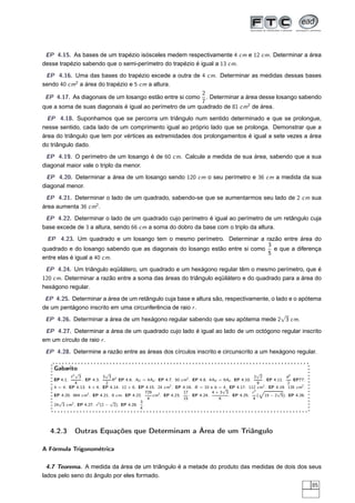 EP 4.15. As bases de um trapézio isósceles medem respectivamente 4 cm e 12 cm. Determinar a área
desse trapézio sabendo que o semi-perímetro do trapézio é igual a 13 cm.
 EP 4.16. Uma das bases do trapézio excede a outra de 4 cm. Determinar as medidas dessas bases
sendo 40 cm2 a área do trapézio e 5 cm a altura.
                                                         2
 EP 4.17. As diagonais de um losango estão entre si como . Determinar a área desse losango sabendo
                                                         7
que a soma de suas diagonais é igual ao perímetro de um quadrado de 81 cm2 de área.
  EP 4.18. Suponhamos que se percorra um triângulo num sentido determinado e que se prolongue,
nesse sentido, cada lado de um comprimento igual ao próprio lado que se prolonga. Demonstrar que a
área do triângulo que tem por vértices as extremidades dos prolongamentos é igual a sete vezes a área
do triângulo dado.
 EP 4.19. O perímetro de um losango é de 60 cm. Calcule a medida de sua área, sabendo que a sua
diagonal maior vale o triplo da menor.
  EP 4.20. Determinar a área de um losango sendo 120 cm o seu perímetro e 36 cm a medida da sua
diagonal menor.
 EP 4.21. Determinar o lado de um quadrado, sabendo-se que se aumentarmos seu lado de 2 cm sua
área aumenta 36 cm2 .
 EP 4.22. Determinar o lado de um quadrado cujo perímetro é igual ao perímetro de um retângulo cuja
base excede de 3 a altura, sendo 66 cm a soma do dobro da base com o triplo da altura.
  EP 4.23. Um quadrado e um losango tem o mesmo perímetro. Determinar a razão entre área do
                                                                             3
quadrado e do losango sabendo que as diagonais do losango estão entre si como e que a diferença
                                                                             5
entre elas é igual a 40 cm.
 EP 4.24. Um triângulo eqüilátero, um quadrado e um hexágono regular têm o mesmo perímetro, que é
120 cm. Determinar a razão entre a soma das áreas do triângulo eqüilátero e do quadrado para a área do
hexágono regular.
 EP 4.25. Determinar a área de um retângulo cuja base e altura são, respectivamente, o lado e o apótema
de um pentágono inscrito em uma circunferência de raio r .
                                                                                         √
 EP 4.26. Determinar a área de um hexágono regular sabendo que seu apótema mede 2 3 cm.
 EP 4.27. Determinar a área de um quadrado cujo lado é igual ao lado de um octógono regular inscrito
em um círculo de raio r .
 EP 4.28. Determine a razão entre as áreas dos círculos inscrito e circunscrito a um hexágono regular.

    Gabarito
                   √           √                                                                       √
              ℓ2       3     3 3 2                                                                    2 2            d2
    EP 4.1.                       R EP 4.6. AD = 4Ad . EP 4.7. 50 cm2 . EP 4.8. 4AH = 9Ah . EP 4.10.
                           . EP 4.3.                                                                      . EP 4.11.    EP??.
              4                2                                                                       9             2
    h = 4. EP 4.13. 4 × 6. EP 4.14. 12 × 6. EP 4.15. 24 cm2 . EP 4.16. B = 10 e b = √ EP 4.17. 112 cm2 . EP 4.19. 135 cm2 .
                                                                                      4.
                                                729                17            4+3 3               r2 Ô        √
    EP 4.20. 864 cm2 . EP 4.21. 8 cm. EP 4.22.      cm2 . EP 4.23.    . EP 4.24.         . EP 4.25.    ( 15 − 2 5). EP 4.26.
                                                 4                 15               6                4
      √                          √            3
    24 3 cm2 . EP 4.27. r 2 (2 − 2). EP 4.28. .
                                              4




  4.2.3            Outras Equações que Determinam a Área de um Triângulo

A Fórmula Trigonométrica

  4.7 Teorema. A medida da área de um triângulo é a metade do produto das medidas de dois dos seus
lados pelo seno do ângulo por eles formado.
                                                                                                                                85
 
