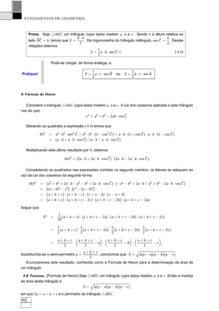 FUNDAMENTOS DE GEOMETRIA



      Prova: Seja △ABC um triângulo cujos lados medem a, b e c . Sendo h a altura relativa ao
                                  b·h                                                ˆ  h
      lado AC = b , temos que S =     . Da trigonometria do triângulo retângulo, sen C = . Destas
                                   2                                                    a
      relações obtemos
                                               1         ˆ
                                         S = a · b · sen C 2                                ( 4.4)
                                               2

                        Pode-se chegar, de forma análoga, a:

                                                      1             ˆ               1             ˆ
Pratique!                                        S=     a · c · sen B   ou     S=     b · c · sen A.
                                                      2                             2



A Fórmula de Heron

   Considere o triângulo △ABC cujos lados medem a, b e c . A Lei dos cossenos aplicada a este triângulo
nos diz que:
                                                                 ˆ
                                      c 2 = a2 + b 2 − 2ab · cos C .

     Elevando ao quadrado a expressão ( 4.4) temos que:

              4S 2     =                   ˆ                          ˆ                    ˆ                      ˆ
                           a2 · b 2 · sen2 C = a2 · b 2 · (1 − cos2 C ) = a · b · (1 + cos C ) · a · b · (1 − cos C )
                       =                        ˆ ) · (a · b − a · b · cos C )
                           (a · b + a · b · cos C                          ˆ


     Multiplicando este último resultado por 4, obtemos:

                                                                ˆ                            ˆ
                                 16S 2 = (2a · b + 2a · b · cos C ) · (2a · b − 2a · b · cos C ).


   Completando os quadrados nas expressões contidas no segundo membro, os fatores se adequam ao
uso da Lei dos cossenos da seguinte forma:

      16S 2   =                                                    ˆ                                                  ˆ
                     (a2 + b 2 + 2a · b − a2 − b 2 + 2a · b · cos C ) · (−a2 − b 2 + 2a · b + a2 + b 2 − 2a · b · cos C )
                              2     2    2            2
              =      [(a + b ) − c ] · [c − (a − b ) ]
              =      (a + b + c ) · (a + b − c ) · (c + a − b ) · (c − a + b )
              =      (a + b + c ) · (a + b + c − 2c ) · (a + b + c − 2b ) · (a + b + c − 2a).

Segue que:
                            1
                  S2   =       (a + b + c ) · (a + b + c − 2a) · (a + b + c − 2b ) · (a + b + c − 2c )
                            16

                            1               1                  1                   1
                       =      (a + b + c ) · (a + b + c − 2a) · (a + b + c − 2b ) · (a + b + c − 2c )
                            2               2                  2                   2

                            a+b+c           a+b+c                 a+b+c                 a+b+c
                       =          ·               −a ·                  −b ·                  −c .
                              2               2                     2                     2
                                               a+b+c
Substituindo-se o semi-perímetro p =                 , concluímos que: S =                p (p − a)(p − b )(p − c ).
                                                 2
  Enunciaremos este resultado, conhecido como a Fórmula de Heron para a determinação da área de
um triângulo.

 4.8 Teorema. [Fórmula de Heron] Seja △ABC um triângulo cujos lados medem a, b e c . Então a medida
da área deste triângulo é
                                   S = p (p − a)(p − b )(p − c ),
em que 2p = a + b + c é o perímetro do triângulo △ABC .
86
 