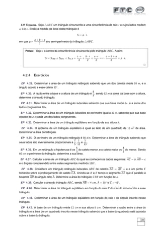 4.9 Teorema. Seja △ABC um triângulo circunscrito a uma circunferência de raio r e cujos lados medem
a, b e c . Então a medida da área deste triângulo é

                                                    S = p · r,
             a+b+c
em que p =         é o semi-perímetro do triângulo △ABC .
               2

     Prova: Seja I o centro da circunferência circunscrita pelo triângulo ABC . Assim:

                                                    c ·r   b·r   a·r     c +b+a
                     S = SI AB + SI BC + SI C A =        +     +     =r·        = p · r.
                                                      2     2     2         2
                                                                                                     2


  4.2.4      Exercícios

 EP 4.29. Determinar a área de um triângulo retângulo sabendo que um dos catetos mede 10 m, e o
ângulo oposto e esse cateto 30◦ .
                                                           8
 EP 4.30. A razão entre a base e a altura de um triângulo é , sendo 52 m a soma da base com a altura,
                                                           5
determine a área do triângulo.

  EP 4.31. Determinar a área de um triângulo isósceles sabendo que sua base mede 6x , e a soma dos
lados congruentes 10x .

 EP 4.32. Determinar a área de um triângulo isósceles de perímetro igual a 32 m, sabendo que sua base
excede de 2 m cada um dos lados congruentes.

 EP 4.33. Determinar a área de um triângulo eqüilátero em função de sua altura h.

 EP 4.34. O apótema de um triângulo eqüilátero é igual ao lado de um quadrado de 16 m2 de área.
Determinar a área do triângulo.

 EP 4.35. O perímetro de um triângulo retângulo é 90 dm. Determinar a área do triângulo sabendo que
                                              1 1     1
seus lados são inversamente proporcionais a ,      e    .
                                              5 12 13
                                               5                                  4
 EP 4.36. Em um retângulo a hipotenusa é os do cateto menor, e o cateto maior os do menor. Sendo
                                               3                                  3
60 cm o perímetro do triângulo, determine a sua área.

 EP 4.37. Calcular a área de um triângulo ABC do qual se conhecem os dados seguintes: AC = b , AB = c
e o ângulo compreendido entre estes segmentos medindo 150◦ .

  EP 4.38. Considere um triângulo retângulo isósceles ABC de catetos AB = AC = a e um ponto E
tomando sobre o prolongamento do cateto C A. Unindo-se B a E temos o segmento BE que é paralelo à
                            ˆ
bissetriz AD do ângulo reto A. Determine a área do triângulo C BE em função de a.
                                                              ˆ         ˆ
 EP 4.39. Calcular a área do triângulo ABC , sendo AB = 4 cm, A = 30◦ e C = 45◦ .

  EP 4.40. Determinar a área do triângulo eqüilátero em função do raio R do círculo circunscrito a esse
triângulo.

  EP 4.41. Determinar a área de um triângulo eqüilátero em função do raio r do círculo inscrito nesse
triângulo.

  EP 4.42. A base de um triângulo mede 12 cm e sua altura 6 cm. Determinar a razão entre a área do
triângulo e a área de um quadrado inscrito nesse triângulo sabendo que a base do quadrado está apoiada
sobre a base do triângulo.
                                                                                                   87
 