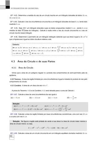 FUNDAMENTOS DE GEOMETRIA



 EP 4.43. Determine a medida do raio de um círculo inscrito em um triângulo isósceles de lados 10 cm,
10 cm e 12 cm.

 EP 4.44. Calcular o raio da circunferência circunscrita a um triângulo isósceles de base 6 cm, tendo lado
medindo 5 cm.

  EP 4.45. Seja ABC um triângulo isósceles cujos os lados congruentes medem 5 cm , sendo 6 cm a
medida do lado BC (base do triângulo). Calcule a razão entre o raio do círculo circunscrito e o raio do
círculo inscrito nesse triângulo.

 EP 4.46. Determiner o perímetro de um triângulo retângulo sabendo que sua área é igual a 36 cm2 e
que a hipotenusa é igual ao dobro da altura relativa a ela.


      Gabarito
                                                                                         √
                 √                                                                    h2 3               √
      EP 4.29. 50 3m2 . EP 4.30. 320 m2 . EP 4.31. 12 x 2 . EP 4.32. 48 m2 . EP 4.33.       . EP 4.34. 48 3 m2 . EP 4.35. 270 dm2 .
                                                                                       √3
                                   bc                               √                 3 3               √               9
      EP 4.37. 150 cm2 . EP 4.37.     . EP 4.38. a2 . EP 4.39. 6 + 2 3 cm2 . EP 4.40.     R . EP 4.41. 3 3r 2 . EP 4.42. . EP 4.43.
                                    4                                                  4                                4
                     25              25                   √
      3 cm. EP 4.44.     . EP 4.45.     . EP 4.46. 12(1 + 2).
                      8              12




  4.3         Área do Círculo e de suas Partes

     4.3.1      Área do Círculo

   Vimos que a área de um polígono regular é o produto dos comprimentos do semi-perímetro pelo do
apótema.

 4.10 Teorema. A área da região limitada por uma circunferência é igual a metade do produto do raio pelo
comprimento do círculo.

 4.11 Corolário. A área de um disco de raio r é π r 2 .


     A prova do Teorema 4.10 e do Corolário 4.11 será deixada para o curso de Cálculo I.

 ER 4.47. Calcule a área de uma circunferência de raio igual a:
                                                                                                                 a
 (a) r = 5 cm                      (b) r = 3, 5 cm                   (c) r = 3 cm                     (d) r =      cm
                                                                                                                 2

      Solução:
       (a) A = π · r 2 = π · 52 = 25π cm2                      (c) A = π · r 2 = π · 32 = 9π cm2
                                                                                       a 2 a2 π
       (b) A = π · r 2 = π · (3, 5)2 = 12, 25π cm2             (d) A = π · r 2 = π ·       =     cm2
                                                                                       2      4

 ER 4.48. Calcular a área da região limitada por duas circunferências concêntricas, uma com raio 10 cm
e a outra com raio 6 cm.

    Solução: Na ﬁgura a região está pintada de verde e sua área é a área do círculo maior menos a
área do círculo menor, ou seja,

                                 S = π R 2 − π r 2 = π(R 2 − r 2 ) = π(100 − 36) = 64π cm2 .


 ER 4.49. Calcular a área de um círculo circunscrito em um triângulo equilátero de lados medindo 18 cm.
88
 