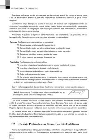 FUNDAMENTOS DE GEOMETRIA



   Quando se veriﬁca que um dos axiomas pode ser demonstrado a partir dos outros, tal axioma passa
a ser um dos teoremas da teoria e, com isto, o conjunto de axiomas torna-se menor, o que é sempre
desejável.

   Durante muito tempo distinguiu-se axioma de postulado. Os axiomas eram proposições evidentes por
si mesmas; e postulados, proposições que se pediam fossem aceitas sem demonstração. Atualmente,
axiomas e postulados são designações das proposições admitidas sem demonstração. Constituem o
ponto de partida de uma teoria dedutiva.

   A Geometria de Euclides foi a primeira teoria matemática a ser axiomatizada. Ele apresentou, em sua
famosa obra Os Elementos, um conjunto com cinco axiomas e cinco postulados.

Axiomas: Noções comuns mais gerais que os postulados.
           A1. Coisas iguais a uma terceira são iguais entre si.
           A2. Se quantidades iguais são adicionadas a iguais, os totais são iguais.
           A3. Se quantidades iguais são subtraídas de iguais, os restos são iguais.
           A4. Coisas que coincidem uma com a outra são iguais.
           A5. O todo é maior do que qualquer de suas partes.

Postulados: Noções essencialmente geométricas
           P1. Uma linha reta pode ser traçada de um ponto a outro, escolhidos à vontade.
           P2. Uma linha reta pode ser prolongada indeﬁnidamente.
           P3. Um círculo pode ser traçado com centro e raio arbitrários.
           P4. Todos os ângulos retos são iguais.
           P5. Se uma reta secante a duas outras forma ângulos de um mesmo lado dessa secante, cuja
       soma é menor que dois ângulos retos, então essas retas, se prolongadas suﬁcientemente, encontrar-
       se-ão em um ponto desse mesmo lado, veja a ﬁgura.

     Este 5◦ é o famoso postulado das paralelas. Atualmente é apresentado com as seguintes palavras:

                                                                                       P        α
      Nota 1. Por um ponto P exterior a uma reta m, consideradas em um
                                                                                            m
      mesmo plano, existe uma única reta paralela à reta m.


    Com esses axiomas e postulados, Euclides construiu toda Geometria ensinada em escolas de ensino
médio. O famoso Teorema de Pitágoras é característico dessa Geometria. Tanto assim o é, que ele surge,
na maioria das vezes, ao abrirmos um livro de Matemática, seja este de que nível for. O Teorema de
Pitágoras é próprio dos espaços euclidianos, assim chamados em homenagem ao geômetra alexandrino.

   Por cerca de dois mil anos, a Geometria de Euclides foi considerada como a única geometria possível.
De fato, a Geometria Euclidiana não contraria os nossos sentidos, pois os seus axiomas, por exemplo, são
noções facilmente aceitas pela nossa intuição.



     1.2    O Quinto Postulado e as Geometrias Não-Euclidianas

   A certa altura da História da Ciência, os matemáticos, estimulados pelas aﬁrmações de alguns ﬁlósofos
representados de forma enfática por Emmanuel Kant, argumentaram com a seguinte idéia: “se há possi-
 8
 