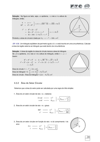 Solução: Na ﬁgura ao lado, seja a o apótema, r o raio e h a altura do                              A
triângulo, então;

             h    = a+r                √                √          √
                               ⇒h=         324 − 81 =       243 = 9 3
           182    = h 2 + 92                                                                       O

             r2   = 92 + (h − r )2                                                         r           a
                                                          √
                  = 81 + h2 − 2 · h · r + r 2        ⇒r =6 3
                                     √                                                 B                   C
                  = 81 + 243 − 2 · 9 3 · r + r 2

Portanto, a área do círculo é dada por AC = π · r 2 = 108π cm2 .


 ER 4.50. Um triângulo eqüilátero de perímetro igual a 18 cm está inscrito em uma circunferência. Calcular
a área da região externa ao triângulo que está dentro da circunferência.


Solução: A área da região é a área do círculo menos a área do triângulo.
                                                                                                   A
Se a é o apótema, r é o raio e h é a altura do triângulo, então h = a + r
Assim:
                                       √           √       √
                62 = h2 + 32 ⇒ h = 36 − 9 = 27 = 3 3
                                                     √                                             O
          r 2 = 32 + (h − r )2 ⇒ r 2 = 9 + 27 − 2 · 3 3 · r + r 2
                          √
                    r =2 3                                                                 r           a

Área do círculo = π · r 2 = 12π cm2 .
                                 √                                                     B                   C
                         h         3     √
Área do triângulo = 6 · = 6 · 3       = 9 3 cm2 .
                         2        2           √
Área do círculo - Área do triângulo = (12π − 9 3) cm2 .



   4.3.2    Área do Setor Circular

   Notemos que a área do setor pode ser calculada por uma regra de três simples:


  1. Área de um setor circular de raio r e α radianos

                                   2π r ad    ——— π r 2                        αr 2
                                                                  ⇒ Asetor =
                                    αr ad     ——— Asetor                        2


  2. Área de um setor circular de raio r e α graus

                                   360◦      ——— π r 2                        πr 2 α
                                                                 ⇒ Asetor =
                                     α◦      ——— Asetor                        360




  3. Área de um setor circular em função do raio r e do comprimento ℓ do                           r
     arco                                                                                      α
                   2π r ——— π r 2                       ℓr                                         O
                                           ⇒ Asetor =
                      ℓ ——— Asetor                       2




                                                                                                           89
 