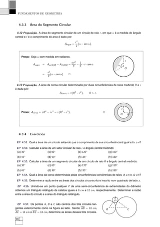 FUNDAMENTOS DE GEOMETRIA



     4.3.3    Área do Segmento Circular

 4.12 Proposição. A área do segmento circular de um círculo de raio r , em que α é a medida do ângulo
central e ℓ é o comprimento do arco é dado por:
                                                           r2
                                                Aseg m =      (α − sen α).
                                                           2



      Prova: Seja α com medida em radianos.
                                                                                                          r
                                                        αr 2  1
                 Aseg m   =   AsetOAB − A△OAB =              − r · r · sen α                      α
                                                         2    2
                                                                                                          O
                               r2
                          =       (α − sen α)      2
                               2


 4.13 Proposição. A área da coroa circular determinada por duas circunferências de raios medindo R e r
é dada por:
                                   Acor oa = π(R 2 − r 2 ), R > r.




                                                                                                      r
      Prova: Acor oa = π R 2 − π r 2 = π(R 2 − r 2 ).                          2
                                                                                                      O       R




     4.3.4    Exercícios

 EP 4.51. Qual a área de um círculo sabendo que o comprimento de sua circunferência é igual a 8π cm?

 EP 4.52. Calcular a área de um setor circular de raio r e ângulo central medindo:
 (a) 30◦                 (c) 60◦                    (e) 120◦                 (g) 150◦
 (b) 45◦                       (d) 90◦                       (f) 135◦                  (h) 180◦
 EP 4.53. Calcular a área de um segmento circular de um círculo de raio R e ângulo central medindo:
 (a) 30◦                 (c) 60◦                  (e) 120◦                 (g) 150◦
 (b) 45◦                       (d) 90◦                       (f) 135◦                  (h) 180◦
 EP 4.54. Qual a área da coroa determinada pelas circunferências concêntricas de raios 15 cm e 12 cm?

 EP 4.55. Determine a razão entre as áreas dos círculos circunscrito e inscrito num quadrado de lado a.

 EP 4.56. Unindo-se um ponto qualquer P de uma semi-circunferência às extremidades do diâmetro
obtemos um triângulo retângulo de catetos iguais a 9 cm e 12 cm, respectivamente. Determinar a razão
entre a área do círculo e a área do triângulo retângulo.
                                                                               A

 EP 4.57. Os pontos A, B e C são centros dos três círculos tan-
gentes exteriormente como na ﬁgura ao lado. Sendo AB = 10 cm,                      B                          C
AC = 14 cm e BC = 18 cm, determine as áreas desses três círculos.

90
 