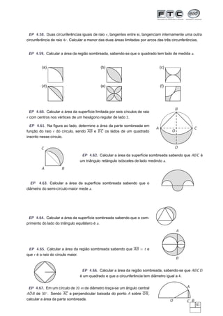 EP 4.58. Duas circunferências iguais de raio r , tangentes entre si, tangenciam internamente uma outra
circunferência de raio 4r . Calcular a menor das duas áreas limitadas por arcos das três circunferências.


 EP 4.59. Calcular a área da região sombreada, sabendo-se que o quadrado tem lado de medida a.


         (a)                                 (b)                                  (c)



         (d)                                 (e)                                  (f)




                                                                                            B
  EP 4.60. Calcular a área da superfície limitada por seis círculos de raio
r com centros nos vértices de um hexágono regular de lado 2.

  EP 4.61. Na ﬁgura ao lado, determine a área da parte sombreada em
                                                                              A                       C
função do raio r do círculo, sendo AB e BC os lados de um quadrado                      O
inscrito nesse círculo.


        C                                                                                   D

                                 EP 4.62. Calcular a área da superfície sombreada sabendo que ABC é
                                um triângulo retângulo isósceles de lado medindo a.

         A           B


  EP 4.63. Calcular a área da superfície sombreada sabendo que o
diâmetro do semi-círculo maior mede a.




 EP 4.64. Calcular a área da superfície sombreada sabendo que o com-
primento do lado do triângulo equilátero é a.
                                                                                            A



 EP 4.65. Calcular a área da região sombreada sabendo que AB = t e
que r é o raio do círculo maior.
                                                                                            B


                                 EP 4.66. Calcular a área da região sombreada, sabendo-se que ABC D
                                é um quadrado e que a circunferência tem diâmetro igual a 4.


 EP 4.67. Em um círculo de 20 m de diâmetro traça-se um ângulo central                          A
 ˆ
AOB de 30◦ . Sendo AC a perpendicular baixada do ponto A sobre OB ,
calcular a área da parte sombreada.                                                     O       C B
                                                                                                      91
 