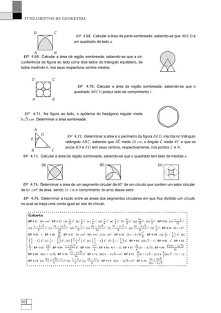 FUNDAMENTOS DE GEOMETRIA


           D                  C
                                                EP 4.68. Calcular a área da parte sombreada, sabendo-se que ABC D é
                                               um quadrado de lado a.


       A           B
  EP 4.69. Calcular a área da região sombreada, sabendo-se que a cir-
cunferência da ﬁgura ao lado corta dois lados do triângulo equilátero, de
lados medindo 6, nos seus respectivos pontos médios.


        D                  C
                                                 EP 4.70. Calcular a área da região sombreada, sabendo-se que o
                                               quadrado ABC D possui lado de comprimento ℓ.

        A                  B


  EP 4.71. Na ﬁgura ao lado, o apótema do hexágono regular mede
 √
5 3 cm. Determinar a área sombreada.

           A
                D                       EP 4.72. Determinar a área e o perímetro da ﬁgura BE D , inscrita no triângulo
       E
                                                                                              ˆ
                                       retângulo ABC , sabendo que AC mede 10 cm, o ângulo C mede 45◦ e que os
                                       arcos BD e E D tem seus centros, respectivamente, nos pontos C e A.
       B                  C
 EP 4.73. Calcular a área da região sombreada, sabendo-se que o quadrado tem lado de medida a.

                 (a)                                                   (b)                                                    (c)




 EP 4.74. Determinar a área de um segmento circular de 60◦ de um círculo que contém um setor circular
de 6π cm2 de área, sendo 2π cm o comprimento do arco desse setor.

 EP 4.75. Determinar a razão entre as áreas dos segmentos circulares em que ﬁca dividido um círculo
no qual se traça uma corda igual ao raio do círculo.


     Gabarito
                                             π 2         π           π         π         π       3π 2         5π 2        π                  π−3 2
     EP 4.51. 16π cm2 . EP 4.52. (a)            r , (b) r 2 , (c) r 2 , (d) r 2 , (e) r 2 , (f)      r , (g)     r , (h) r 2 . EP 4.53. (a)         r ,
                √                    √      12           8           6      √ 4          3   √ 8              12 √        2                    12
           π−2 2 2           2π − 3 3 2            π−2 2            4π − 3 3 2         3π − 2 2 2         5π − 3 3 2        π 2
     (b)            r , (c)               r , (d)         r , (e)              r , (f)          r , (g)              r , (h) r . EP 4.54. 81π cm2 .
              8                  12                   4                  12                8                  12             2
                                 26                                                                         √ r2                           π
     EP 4.55. 2. EP 4.56.           . EP 4.57. 9π cm2 , 49π cm2 , 121π cm2 . EP 4.58. (5π − 6 3) . EP 4.59. (a) 1 −                            a2 , (b)
                                 25                                                                              6                         4
        π                      π                 π−2                   π                     π                      √
           − 1 a2 , (c) 1 −          a2 , (d)              a2 , (e)       − 1 a2 , (f) 1 −      a2 . EP 4.60. 2(3 3 − π). EP 4.61. r 2 . EP 4.62.
        2                       4               √ 4                    2                     4                                                   √
     a2               π a2               π+6 3 2                     πt 2                                  25         √               a2 (4π − 3 3)
         . EP 4.63.        . EP 4.64.               a . EP 4.65.          . EP 4.66. 4(π − 2). EP 4.67.       (2π − 3 3). EP 4.68.                    .
      2                9                     72      √                 8                                    6                                12
                           √                  (3 − 2 2) 2                              √      2             25       √            5 √
     EP 4.69. 18(π + 2 3). EP 4.70.                        a . EP 4.71. 50(2π − 3 3) cm . EP 4.72.             [2 + ( 2 − 2)π] e [4( 2 − 1) + π].
                             √                     16                                                        2                 √ 2
                     3(1 − 3) + π 2             π−2 2           (4 − π) 2                       √        2              2π − 3 3
     EP 4.73. (a)                     a (b)             a (c)             a . EP 4.74. 3(2π − 3 3) cm . EP 4.75.               √ .
                             3                     4                8                                                  10π + 3 3




92
 