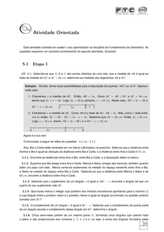 Atividade Orientada


   Esta atividade consiste em avaliar o seu aprendizado na disciplina de Fundamentos de Geometria. As
questões requerem um razoável conhecimento do assunto abordado. Sucesso!



  5.1       Etapa 1

  ER 5.1. Sabendo-se que A, B e C são pontos distintos de uma reta, que a medida de AB é igual ao
triplo da medida de BC e AC = 64 cm, determine as medidas dos segmentos AB e BC .


    Solução: De fato, temos duas possibilidades para a disposição dos pontos: ABC ou AC B . Vejamos
    cada caso.

       1. Chamemos x a medida de BC . Então, AB = 3x . Como AC = AB + BC e AC = 64 cm,
          temos que 3x + x = 64. Logo, 4x = 64 e, portanto, x = 16 cm. Neste caso, AB = 3x = 48 e

            BC = x = 16 cm.    A          3x           B   x   C

       2. Chamemos x a medida de BC . Como AB é o triplo de BC , AB = 3x . Mas, como C está entre
          A e B , então, AC = AB − BC = 3x − x = 2x . Sabemos que AC = 64 cm. Então, 2x = 64 cm.
          Logo, x = 32 cm. Assim, AB = 3x = 96 cm e BC = x = 32 cm.


        A               2x          C       x      B
   Agora é a sua vez!

   O enunciado a seguir se refere às questões 5.1.1 e 5.1.2

   Ana, Bia e Carla estão sentadas em um banco (alinhadas) na pracinha. Sabe-se que a distância entre
Aninha e Bia é igual ao sêxtuplo da distância entre Bia e Carla, e a distância entre Ana e Carla é 70 cm.

  5.1.1. Encontre as distâncias entre Ana e Bia, entre Bia e Carla, e a disposição delas no banco.

  5.1.2. Suponha que Bia esteja entre Ana e Carla. Márcia e Naira, amigas das meninas, também querem
bater um papo com elas. Márcia senta-se exatamente na metade do espaço existente entre Ana e Bia,
e Naira na metade do espaço entre Bia e Carla. Sabendo-se que a distância entre Márcia e Naira é de
80 cm, encontre a distância entre Ana e Carla.

  5.1.3. Sabendo que o suplemento de um ângulo x é igual a 180◦ − x , encontre o ângulo tal que um
quarto do seu suplemento vale 20◦ .

  5.1.4. Que horas marca o relógio cujo ponteiro dos minutos encontra-se apontando para o número 12
e cujo ângulo entre o ponteiro maior e o ponteiro menor é igual ao ângulo encontrado na questão anterior
somado com 20◦ ?

  5.1.5. O complemento de um ângulo x é igual a 90◦ − x . Sabendo que o complemento da quarta parte
de um ângulo excede o complemento desse ângulo em 60◦ , determine o ângulo.

   5.1.6. Cinco semi-retas partem de um mesmo ponto V , formando cinco ângulos que cobrem todo
o plano e são proporcionais aos números 2, 3, 4, 5 e 6, ou seja, a soma dos ângulos formados pelas
                                                                                                     93
 