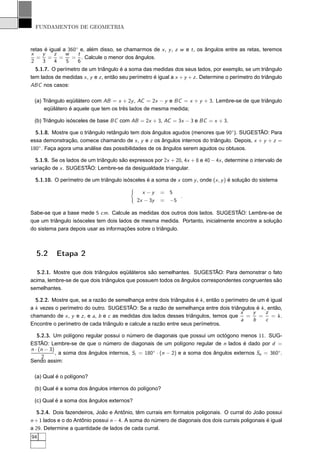 FUNDAMENTOS DE GEOMETRIA



retas é igual a 360◦ e, além disso, se chamarmos de x , y , z w e t , os ângulos entre as retas, teremos
x    y    z    w    t
   = = =         = . Calcule o menor dos ângulos.
2    3    4    5    6
  5.1.7. O perímetro de um triângulo é a soma das medidas dos seus lados, por exemplo, se um triângulo
tem lados de medidas x , y e z , então seu perímetro é igual a x + y + z . Determine o perímetro do triângulo
ABC nos casos:

 (a) Triângulo eqüilátero com AB = x + 2y , AC = 2x − y e BC = x + y + 3. Lembre-se de que triângulo
     eqüilátero é aquele que tem os três lados de mesma medida;

 (b) Triângulo isósceles de base BC com AB = 2x + 3, AC = 3x − 3 e BC = x + 3.

  5.1.8. Mostre que o triângulo retângulo tem dois ângulos agudos (menores que 90◦ ). SUGESTÃO: Para
essa demonstração, comece chamando de x , y e z os ângulos internos do triângulo. Depois, x + y + z =
180◦ . Faça agora uma análise das possibilidades de os ângulos serem agudos ou obtusos.

  5.1.9. Se os lados de um triângulo são expressos por 2x + 20, 4x + 8 e 40 − 4x , determine o intervalo de
variação de x . SUGESTÃO: Lembre-se da desigualdade triangular.

  5.1.10. O perímetro de um triângulo isósceles é a soma de x com y , onde (x , y ) é solução do sistema

                                                x −y    = 5
                                                             .
                                              2x − 3y   = −5

Sabe-se que a base mede 5 cm. Calcule as medidas dos outros dois lados. SUGESTÃO: Lembre-se de
que um triângulo isósceles tem dois lados de mesma medida. Portanto, inicialmente encontre a solução
do sistema para depois usar as informações sobre o triângulo.



  5.2      Etapa 2

   5.2.1. Mostre que dois triângulos eqüiláteros são semelhantes. SUGESTÃO: Para demonstrar o fato
acima, lembre-se de que dois triângulos que possuem todos os ângulos correspondentes congruentes são
semelhantes.

  5.2.2. Mostre que, se a razão de semelhança entre dois triângulos é k , então o perímetro de um é igual
a k vezes o perímetro do outro. SUGESTÃO: Se a razão de semelhança entre dois triângulos é k , então,
                                                                                       x     y    z
chamando de x , y e z , e a, b e c as medidas dos lados desses triângulos, temos que      =    =    = k.
                                                                                        a    b    c
Encontre o perímetro de cada triângulo e calcule a razão entre seus perímetros.

   5.2.3. Um polígono regular possui o número de diagonais que possui um octógono menos 11. SUG-
ESTÃO: Lembre-se de que o número de diagonais de um polígono regular de n lados é dado por d =
n · (n − 3)
            , a soma dos ângulos internos, Si = 180◦ · (n − 2) e a soma dos ângulos externos Se = 360◦ .
     2
Sendo assim:

 (a) Qual é o polígono?

 (b) Qual é a soma dos ângulos internos do polígono?

 (c) Qual é a soma dos ângulos externos?

   5.2.4. Dois fazendeiros, João e Antônio, têm currais em formatos poligonais. O curral do João possui
n + 1 lados e o do Antônio possui n − 4. A soma do número de diagonais dos dois currais poligonais é igual
a 29. Determine a quantidade de lados de cada curral.
94
 