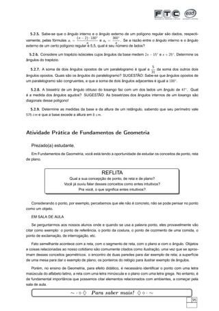 5.2.5. Sabe-se que o ângulo interno e o ângulo externo de um polígono regular são dados, respecti-
                              (n − 2) · 180◦         360◦
vamente, pelas fórmulas ai =                 e ae =       . Se a razão entre o ângulo interno e o ângulo
                                    n                  n
externo de um certo polígono regular é 5,5, qual é seu número de lados?

  5.2.6. Considere um trapézio isósceles cujos ângulos da base medem 2x − 15◦ e x + 25◦ . Determine os
ângulos do trapézio.
                                                                        5
  5.2.7. A soma de dois ângulos opostos de um paralelogramo é igual a      da soma dos outros dois
                                                                        31
ângulos opostos. Quais são os ângulos do paralelogramo? SUGESTÃO: Sabe-se que ângulos opostos de
um paralelogramo são congruentes, e que a soma de dois ângulos adjacentes é igual a 180◦ .

   5.2.8. A bissetriz de um ângulo obtuso do losango faz com um dos lados um ângulo de 47◦ . Qual
é a medida dos ângulos agudos? SUGESTÃO: As bissetrizes dos ângulos internos de um losango são
diagonais desse polígono!

  5.2.9. Determine as medidas da base e da altura de um retângulo, sabendo que seu perímetro vale
576 cm e que a base excede a altura em 8 cm.




Atividade Prática de Fundamentos de Geometria

   Prezado(a) estudante,
   Em Fundamentos de Geometria, você está tendo a oportunidade de estudar os conceitos de ponto, reta
de plano.


                                              REFLITA
                          Qual a sua concepção de ponto, de reta e de plano?
                       Você já ouviu falar desses conceitos como entes intuitivos?
                                Pra você, o que signiﬁca entes intuitivos?


  Considerando o ponto, por exemplo, percebemos que ele não é concreto, não se pode pensar no ponto
como um objeto.

   EM SALA DE AULA

    Se perguntarmos aos nossos alunos onde e quando se usa a palavra ponto, eles provavelmente vão
citar como exemplo: o ponto de referência, o ponto da costura, o ponto de cozimento de uma comida, o
ponto de exclamação, de interrogação, etc.

   Fato semelhante acontece com a reta, com o segmento de reta, com o plano e com o ângulo. Objetos
e coisas relacionadas ao nosso cotidiano são comumente citados como ilustração, uma vez que se aprox-
imam desses conceitos geométricos: o encontro de duas paredes para dar exemplo de reta; a superfície
de uma mesa para dar o exemplo de plano; os ponteiros do relógio para ilustrar exemplo de ângulos.

   Porém, no ensino de Geometria, para efeito didático, é necessário identiﬁcar o ponto com uma letra
maiúscula do alfabeto latino, a reta com uma letra minúscula e o plano com uma letra grega. No entanto, é
de fundamental importância que possamos citar elementos relacionados com ambientes, a começar pela
sala de aula.

                           ∼ · ⋄ ♦ Para saber mais! ♦ ⋄ · ∼
                                                                                                     95
 
