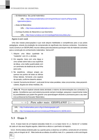 FUNDAMENTOS DE GEOMETRIA



       ⋆ Só Matemática: Seu portal matemático
               URL: <http://www.somatematica.com.br/cgi-bin/busca/ search.pl?lang=en&q
           =geometria+plana>

       ⋆ Aulas de Matemática
               URL: <http://www.aulasdematematica.com.br/>

       ⋆ Conheça Euclides de Alexandria e sua Geometria:
               URL: <http://www.numaboa.com.br/criptologia/historia/euclides.php>

     Agora é com você:
   Uma das nossas preocupações é que você adquira habilidades e competências para a sua práxis
pedagógica, através da ampliação da compreensão do signiﬁcado dos diversos conteúdos. Convidamos
você a construir um GEOPLANO, recurso valioso para educadores que lançam mão de materiais concretos
para a construção do conhecimento matemático. Vamos lá?!

  1. Adquira uma tábua quadrada            de
     “madeirite”, com 30 cm de lado.
  2. Em seguida, trace com uma régua e
     uma caneta sobre toda a sua superfície
     da tábua, uma malha quadriculada com
     um centímetro de distância de uma linha
     para outra.
  3. Na seqüência, coloque pregos pe-
     quenos nos pontos de todas as últimas
     linhas laterais, formando uma espécie
     de cercado, conforme desenho abaixo.
  4. Usando “borracha de dinheiro”, você pode formar retas paralelas, retas concorrentes, retas perpendi-
     culares, ângulos de várias medidas, etc.


       Nota 18. Procure explorar através desta atividade o máximo de demonstrações dos conteúdos vi-
      gentes. Acreditamos que você estará procurando sempre investigar, pesquisar e experimentar todas
      as possibilidades que podem lhe garantir uma aprendizagem eﬁciente e promissora para o seu exer-
      cício proﬁssional de Educador Matemático.


                ∼ · ⋄ ♦ Para saber mais: GEOPLANO! ♦ ⋄ · ∼
       URL: <http://mathematikos.psico.ufrgs.br/textos/geoplan.pdf>

       URL: <http://revistaescola.abril.com.br/edicoes/0184/aberto/mt 82238.shtml>



  5.3      Etapa 3

  5.3.1. A base maior de um trapézio isósceles mede 50 cm e a base menor 30 cm. Sendo 60◦ a medida
de cada um dos seus ângulos agudos, determine a altura e o perímetro do trapézio.

  5.3.2. Aninha estava andando pela rua, quando parou e observou um edifício, construído em um terreno
plano, sob um ângulo de 60◦ . Mais tarde ela se afastou do edifício mais 30 m, passando a vê-lo sob ângulo
96
 