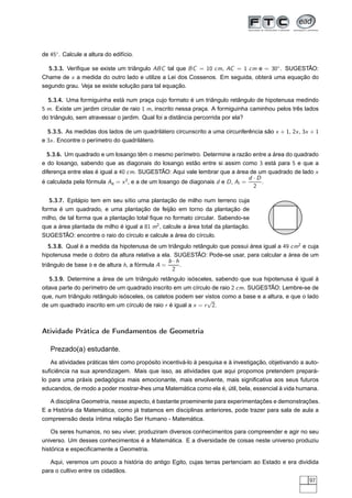 de 45◦ . Calcule a altura do edifício.

  5.3.3. Veriﬁque se existe um triângulo ABC tal que BC = 10 cm, AC = 1 cm e = 30◦ . SUGESTÃO:
Chame de x a medida do outro lado e utilize a Lei dos Cossenos. Em seguida, obterá uma equação do
segundo grau. Veja se existe solução para tal equação.

  5.3.4. Uma formiguinha está num praça cujo formato é um triângulo retângulo de hipotenusa medindo
5 m. Existe um jardim circular de raio 1 m, inscrito nessa praça. A formiguinha caminhou pelos três lados
do triângulo, sem atravessar o jardim. Qual foi a distância percorrida por ela?

  5.3.5. As medidas dos lados de um quadrilátero circunscrito a uma circunferência são x + 1, 2x , 3x + 1
e 3x . Encontre o perímetro do quadrilátero.

  5.3.6. Um quadrado e um losango têm o mesmo perímetro. Determine a razão entre a área do quadrado
e do losango, sabendo que as diagonais do losango estão entre si assim como 3 está para 5 e que a
diferença entre elas é igual a 40 cm. SUGESTÃO: Aqui vale lembrar que a área de um quadrado de lado x
                                                                                d ·D
é calculada pela fórmula Aq = x 2 , e a de um losango de diagonais d e D , Al =      .
                                                                                  2

   5.3.7. Epitápio tem em seu sítio uma plantação de milho num terreno cuja
forma é um quadrado, e uma plantação de feijão em torno da plantação de
milho, de tal forma que a plantação total ﬁque no formato circular. Sabendo-se
que a área plantada de milho é igual a 81 m2 , calcule a área total da plantação.
SUGESTÃO: encontre o raio do círculo e calcule a área do círculo.
   5.3.8. Qual é a medida da hipotenusa de um triângulo retângulo que possui área igual a 49 cm2 e cuja
hipotenusa mede o dobro da altura relativa a ela. SUGESTÃO: Pode-se usar, para calcular a área de um
                                                 b·h
triângulo de base b e de altura h, a fórmula A =     .
                                                  2
   5.3.9. Determine a área de um triângulo retângulo isósceles, sabendo que sua hipotenusa é igual à
oitava parte do perímetro de um quadrado inscrito em um círculo de raio 2 cm. SUGESTÃO: Lembre-se de
que, num triângulo retângulo isósceles, os catetos podem ser vistos como a base e a altura, e que o lado
                                                               √
de um quadrado inscrito em um círculo de raio r é igual a x = r 2.



Atividade Prática de Fundamentos de Geometria

   Prezado(a) estudante,
    As atividades práticas têm como propósito incentivá-lo à pesquisa e à investigação, objetivando a auto-
suﬁciência na sua aprendizagem. Mais que isso, as atividades que aqui propomos pretendem prepará-
lo para uma práxis pedagógica mais emocionante, mais envolvente, mais signiﬁcativa aos seus futuros
educandos, de modo a poder mostrar-lhes uma Matemática como ela é, útil, bela, essencial à vida humana.

   A disciplina Geometria, nesse aspecto, é bastante proeminente para experimentações e demonstrações.
E a História da Matemática, como já tratamos em disciplinas anteriores, pode trazer para sala de aula a
compreensão desta íntima relação Ser Humano - Matemática.

    Os seres humanos, no seu viver, produziram diversos conhecimentos para compreender e agir no seu
universo. Um desses conhecimentos é a Matemática. E a diversidade de coisas neste universo produziu
histórica e especiﬁcamente a Geometria.

   Aqui, veremos um pouco a história do antigo Egito, cujas terras pertenciam ao Estado e era dividida
para o cultivo entre os cidadãos.
                                                                                                       97
 