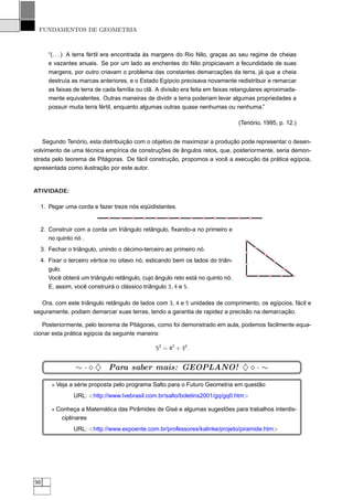 FUNDAMENTOS DE GEOMETRIA



     “(. . . ) A terra fértil era encontrada às margens do Rio Nilo, graças ao seu regime de cheias
     e vazantes anuais. Se por um lado as enchentes do Nilo propiciavam a fecundidade de suas
     margens, por outro criavam o problema das constantes demarcações da terra, já que a cheia
     destruía as marcas anteriores, e o Estado Egípcio precisava novamente redistribuir e remarcar
     as faixas de terra de cada família ou clã. A divisão era feita em faixas retangulares aproximada-
     mente equivalentes. Outras maneiras de dividir a terra poderiam levar algumas propriedades a
     possuir muita terra fértil, enquanto algumas outras quase nenhumas ou nenhuma.”

                                                                               (Tenório, 1995, p. 12.)


    Segundo Tenório, esta distribuição com o objetivo de maximizar a produção pode representar o desen-
volvimento de uma técnica empírica de construções de ângulos retos, que, posteriormente, seria demon-
strada pelo teorema de Pitágoras. De fácil construção, propomos a você a execução da prática egípcia,
apresentada como ilustração por este autor.


ATIVIDADE:

  1. Pegar uma corda e fazer treze nós eqüidistantes.


  2. Construir com a corda um triângulo retângulo, ﬁxando-a no primeiro e
     no quinto nó .
  3. Fechar o triângulo, unindo o décimo-terceiro ao primeiro nó.
  4. Fixar o terceiro vértice no oitavo nó, esticando bem os lados do triân-
     gulo.
     Você obterá um triângulo retângulo, cujo ângulo reto está no quinto nó.
     E, assim, você construirá o clássico triângulo 3, 4 e 5.

   Ora, com este triângulo retângulo de lados com 3, 4 e 5 unidades de comprimento, os egípcios, fácil e
seguramente, podiam demarcar suas terras, tendo a garantia de rapidez e precisão na demarcação.

   Posteriormente, pelo teorema de Pitágoras, como foi demonstrado em aula, podemos facilmente equa-
cionar esta prática egípcia da seguinte maneira:

                                               52 = 42 + 32 .


               ∼ · ⋄ ♦ Para saber mais: GEOPLANO! ♦ ⋄ · ∼
      ⋆ Veja a série proposta pelo programa Salto para o Futuro Geometria em questão
              URL: <http://www.tvebrasil.com.br/salto/boletins2001/gq/gq0.htm>

      ⋆ Conheça a Matemática das Pirâmides de Gisé e algumas sugestões para trabalhos interdis-
         ciplinares
              URL: <http://www.expoente.com.br/professores/kalinke/projeto/piramide.htm>




98
 