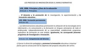 … El fomento y la promoción de la investigación, la experimentación y la
innovación educativa…
LOE, 2006. Principios y fines de la educación
Artículo 1. Principios.
… Las Administraciones educativas promoverán la utilización de las tecnologías de la
información y la comunicación y la formación en lenguas extranjeras de todo el
profesorado, independientemente de su especialidad, estableciendo programas
específicos de formación en este ámbito. Igualmente, les corresponde fomentar
programas de investigación e innovación.
LOE, 2006. Formación permanente.
Artículo 102.
LOS PROCESOS DE INNOVACIÓN DESDE EL MARCO NORMATIVO
c) Ejercer la dirección pedagógica, promover la innovación educativa e impulsar
planes para la consecución de los objetivos del proyecto educativo del centro.
Artículo 132. Competencias del director.
 