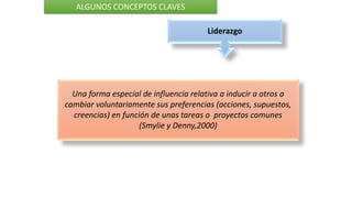 Liderazgo
ALGUNOS CONCEPTOS CLAVES
Una forma especial de influencia relativa a inducir a otros a
cambiar voluntariamente sus preferencias (acciones, supuestos,
creencias) en función de unas tareas o proyectos comunes
(Smylie y Denny,2000)
 