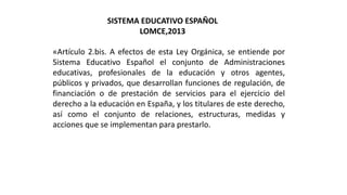 «Artículo 2.bis. A efectos de esta Ley Orgánica, se entiende por
Sistema Educativo Español el conjunto de Administraciones
educativas, profesionales de la educación y otros agentes,
públicos y privados, que desarrollan funciones de regulación, de
financiación o de prestación de servicios para el ejercicio del
derecho a la educación en España, y los titulares de este derecho,
así como el conjunto de relaciones, estructuras, medidas y
acciones que se implementan para prestarlo.
SISTEMA EDUCATIVO ESPAÑOL
LOMCE,2013
 