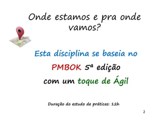 2
Onde estamos e pra onde
vamos?
Esta disciplina se baseia no
PMBOK 5ª edição
com um toque de Ágil
Duração do estudo de práticas: 12h
 