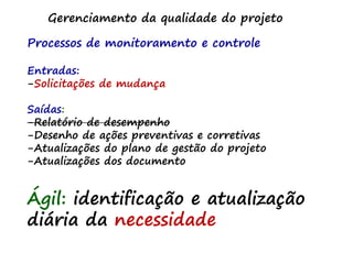 Gerenciamento da qualidade do projeto
Processos de monitoramento e controle
Entradas:
-Solicitações de mudança
Saídas:
-Relatório de desempenho
-Desenho de ações preventivas e corretivas
-Atualizações do plano de gestão do projeto
-Atualizações dos documento
Ágil: identificação e atualização
diária da necessidade
 