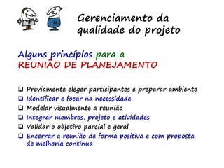 Gerenciamento da
qualidade do projeto
Alguns princípios para a
REUNIÃO DE PLANEJAMENTO
 Previamente eleger participantes e preparar ambiente
 Identificar e focar na necessidade
 Modelar visualmente a reunião
 Integrar membros, projeto e atividades
 Validar o objetivo parcial e geral
 Encerrar a reunião de forma positiva e com proposta
de melhoria contínua
 