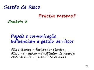 72
Cenário 2
Papeis e comunicação
Influenciam a gestão de riscos
Risco técnico = facilitador técnico
Risco de negócio = facilitador de negócio
Outros: time + partes interessadas
Gestão de Risco
Precisa mesmo?
 