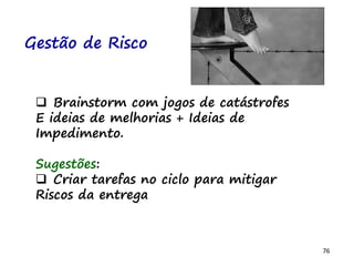 76
Gestão de Risco
 Brainstorm com jogos de catástrofes
E ideias de melhorias + Ideias de
Impedimento.
Sugestões:
 Criar tarefas no ciclo para mitigar
Riscos da entrega
 