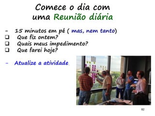 82
Comece o dia com
uma Reunião diária
- 15 minutos em pé ( mas, nem tanto)
 Que fiz ontem?
 Quais meus impedimento?
 Que farei hoje?
- Atualize a atividade
 