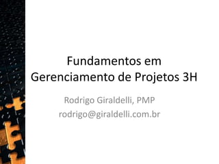 Fundamentos em Gerenciamento de Projetos 3H Rodrigo Giraldelli, PMP rodrigo@giraldelli.com.br  