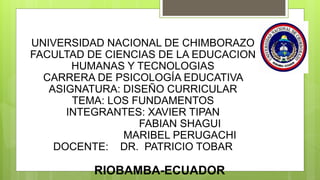 UNIVERSIDAD NACIONAL DE CHIMBORAZO
FACULTAD DE CIENCIAS DE LA EDUCACION
HUMANAS Y TECNOLOGIAS
CARRERA DE PSICOLOGÍA EDUCATIVA
ASIGNATURA: DISEÑO CURRICULAR
TEMA: LOS FUNDAMENTOS
INTEGRANTES: XAVIER TIPAN
FABIAN SHAGUI
MARIBEL PERUGACHI
DOCENTE: DR. PATRICIO TOBAR
RIOBAMBA-ECUADOR
 