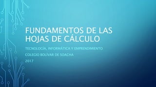 FUNDAMENTOS DE LAS
HOJAS DE CÁLCULO
TECNOLOGÍA, INFORMÁTICA Y EMPRENDIMIENTO
COLEGIO BOLÍVAR DE SOACHA
2017
 