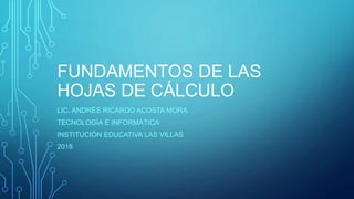 FUNDAMENTOS DE LAS
HOJAS DE CÁLCULO
LIC. ANDRÉS RICARDO ACOSTA MORA
TECNOLOGÍA E INFORMÁTICA
INSTITUCIÓN EDUCATIVA LAS VILLAS
2018
 