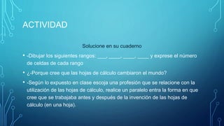 ACTIVIDAD
Solucione en su cuaderno
• -Dibujar los siguientes rangos: ___, ____, ____, ____ y exprese el número
de celdas de cada rango
• ¿-Porque cree que las hojas de cálculo cambiaron el mundo?
• -Según lo expuesto en clase escoja una profesión que se relacione con la
utilización de las hojas de cálculo, realice un paralelo entra la forma en que
cree que se trabajaba antes y después de la invención de las hojas de
cálculo (en una hoja).
 