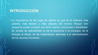 INTRODUCCIÓN
• La importancia de las hojas de cálculo es que es el software más
potente, más flexible y más utilizado del mundo. Ningún otro
programa puede competir con él en cuanto a funciones o flexibilidad.
Su ámbito de aplicabilidad va de la economía a la sicología, de la
biología al dibujo, de las matemáticas aplicadas a la administración
de los recursos humanos.
 