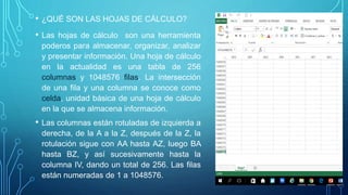 • Las hojas de cálculo son una herramienta
poderos para almacenar, organizar, analizar
y presentar información. Una hoja de cálculo
en la actualidad es una tabla de 256
columnas y 1048576 filas. La intersección
de una fila y una columna se conoce como
celda, unidad básica de una hoja de cálculo
en la que se almacena información.
• Las columnas están rotuladas de izquierda a
derecha, de la A a la Z, después de la Z, la
rotulación sigue con AA hasta AZ, luego BA
hasta BZ, y así sucesivamente hasta la
columna IV, dando un total de 256. Las filas
están numeradas de 1 a 1048576.
• ¿QUÉ SON LAS HOJAS DE CÁLCULO?
 