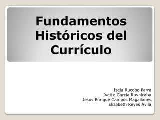 Fundamentos
Históricos del
  Currículo


                       Isela Rucobo Parra
                 Ivette García Ruvalcaba
       Jesus Enrique Campos Magallanes
                    Elizabeth Reyes Ávila
 