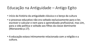 Educação na Antiguidade – Antigo Egito
• início da história da antiguidade clássica e o berço da cultura
• o processo educativo não era voltado exclusivamente para o ler,
escrever e calcular e nem para o aprendizado profissional, mas sim,
para a vida política e voltado aos filhos da classe dominante
(Manacorda p.17).
• A educação estava intimamente relacionada com a religião e a
cultura.
 