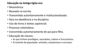 Educação no Antigo Egito era:
• Mnemônica
• Baseada na escrita
• Transmitida autoritariamente e institucionalizada.
• foco na obediência e na disciplina.
• Uso de livros e textos sapiencial.
• Processo sistemático.
• transmitida autoritariamente de pai para filho.
• Educação de classes:
• As que tinham privilégios: sacerdotes, nobres e funcionários.
• O restante da população: artesãos, camponeses e escravos.
 