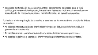 • educação destinada às classes dominantes: basicamente educação para a vida
política, para o exercício do poder, baseada em literatura sapiciencial e com foco no
aprendizado de comportamentos e moral referentes ao exercício do poder.
* já existia a hierarquização do trabalho e para isso se fez necessário a criação de 3 tipos
de escolas:
• As escolas intelectuais: onde eram desenvolvidos os estudos de matemática, de
geometria e astronomia;
• As escolas práticas: para formação de artesãos e treinamento de guerreiros;
• As escolas esotéricas e sagradas: eram voltadas para formação de sacerdotes.
 
