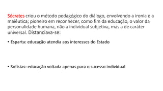 Sócrates criou o método pedagógico do diálogo, envolvendo a ironia e a
maiêutica; pioneiro em reconhecer, como fim da educação, o valor da
personalidade humana, não a individual subjetiva, mas a de caráter
universal. Distanciava-se:
• Esparta: educação atendia aos interesses do Estado
• Sofistas: educação voltada apenas para o sucesso individual
 