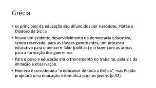 Grécia
• os princípios da educação são difundidos por Heródoto, Platão e
Diodoro de Sicília
• houve um evidente desenvolvimento da democracia educativa,
sendo reservado, para as classes governantes, um processo
educativo para o pensar e falar (política) e o fazer com as armas
para a formação dos guerreiros.
• Para o povo a educação era o treinamento no trabalho, pela via da
imitação e observação.
• Homero é considerado “o educador de toda a Grécia”, mas Platão
projetará uma educação sistemática para os jovens (p.42).
 