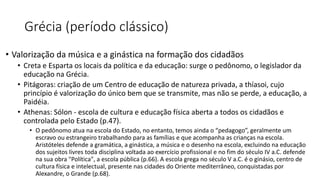 Grécia (período clássico)
• Valorização da música e a ginástica na formação dos cidadãos
• Creta e Esparta os locais da política e da educação: surge o pedônomo, o legislador da
educação na Grécia.
• Pitágoras: criação de um Centro de educação de natureza privada, a thíasoi, cujo
princípio é valorização do único bem que se transmite, mas não se perde, a educação, a
Paidéia.
• Athenas: Sólon - escola de cultura e educação física aberta a todos os cidadãos e
controlada pelo Estado (p.47).
• O pedônomo atua na escola do Estado, no entanto, temos ainda o “pedagogo”, geralmente um
escravo ou estrangeiro trabalhando para as famílias e que acompanha as crianças na escola.
Aristóteles defende a gramática, a ginástica, a música e o desenho na escola, excluindo na educação
dos sujeitos livres toda disciplina voltada ao exercício profissional e no fim do século IV a.C. defende
na sua obra "Política", a escola pública (p.66). A escola grega no século V a.C. é o ginásio, centro de
cultura física e intelectual, presente nas cidades do Oriente mediterrâneo, conquistadas por
Alexandre, o Grande (p.68).
 
