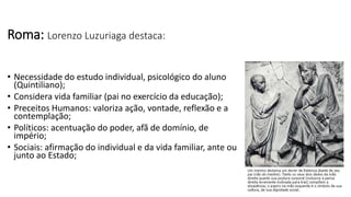 • Necessidade do estudo individual, psicológico do aluno
(Quintiliano);
• Considera vida familiar (pai no exercício da educação);
• Preceitos Humanos: valoriza ação, vontade, reflexão e a
contemplação;
• Políticos: acentuação do poder, afã de domínio, de
império;
• Sociais: afirmação do individual e da vida familiar, ante ou
junto ao Estado;
Roma: Lorenzo Luzuriaga destaca:
 