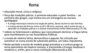 Roma
• educação moral, cívica e religiosa.
• força das tradições pátrias. o primeiro educador o pater famílias - ao
contrário dos gregos, cujo mestre era um estrangeiro ou escravo
(pedagogo):
• A antiga monarquia romana era nação de patres, donos da terra e das familiae.
• a criança parava de brincar entre os 07 e 08 anos, passava, sob à tutela do pai, a
aprender as tradições pátrias e a realizar treinamento militar (Manacorda p.75-76).
• nobres se helenizavam x plebeus que necessitavam dominar a língua latina
para manifestarem-se nas Assembleias Públicas
• a escola de retórica latina, democrática e popular, foi criticada por
constituir-se numa escola de subversão política, um ludus impudentia.
• Neste período a escola de modelo grego prevalece e a cultura grega se
torna patrimônio do Império romano, e transmitida à Europa medieval e
moderna e, enfim, para a nossa civilização (Manacorda p.83).
 