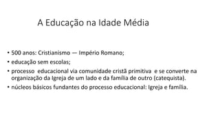 A Educação na Idade Média
• 500 anos: Cristianismo ― Império Romano;
• educação sem escolas;
• processo educacional via comunidade cristã primitiva e se converte na
organização da Igreja de um lado e da família de outro (catequista).
• núcleos básicos fundantes do processo educacional: Igreja e família.
 
